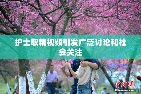 护士取精视频引发广泛讨论和社会关注