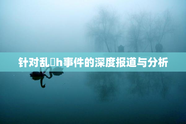 针对乱婬h事件的深度报道与分析