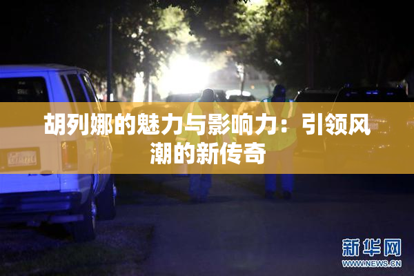 胡列娜的魅力与影响力：引领风潮的新传奇