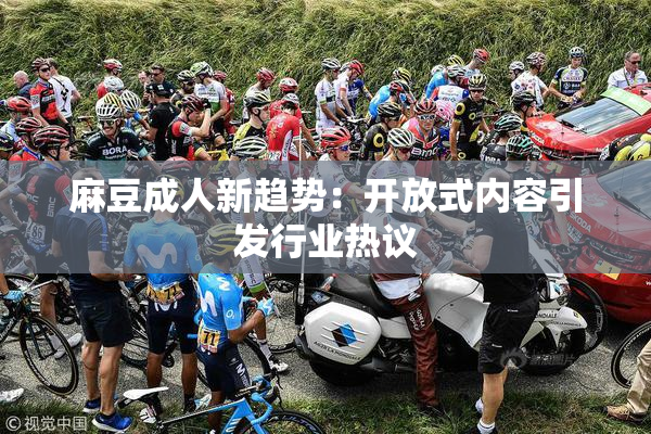 麻豆成人新趋势：开放式内容引发行业热议