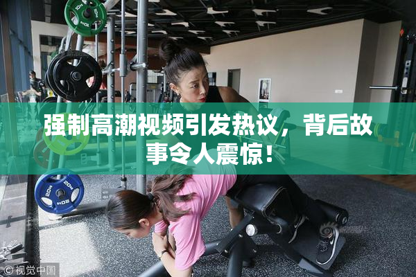 强制高潮视频引发热议，背后故事令人震惊！