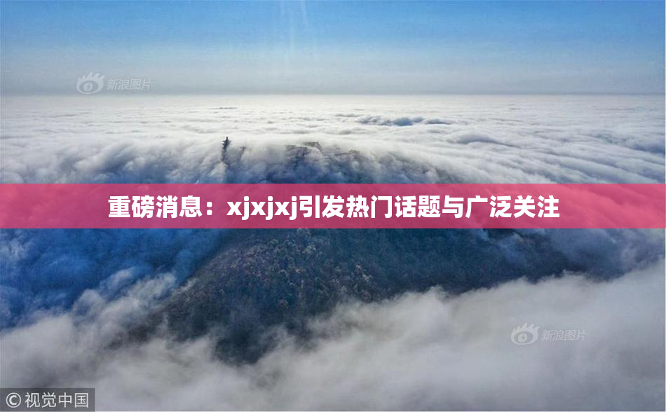 重磅消息：xjxjxj引发热门话题与广泛关注