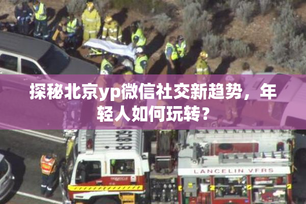 探秘北京yp微信社交新趋势，年轻人如何玩转？