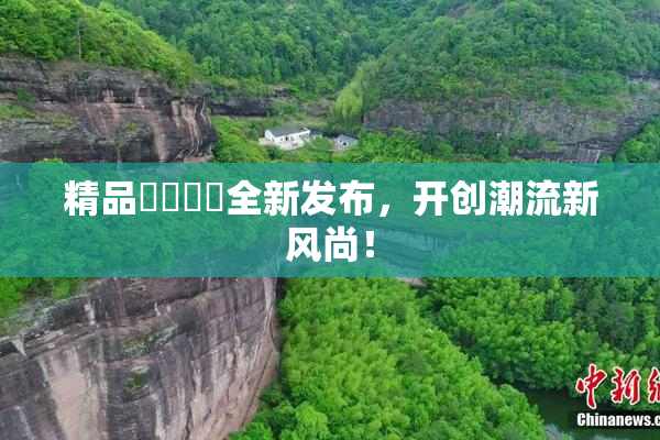 精品❌‌❌‌全新发布，开创潮流新风尚！