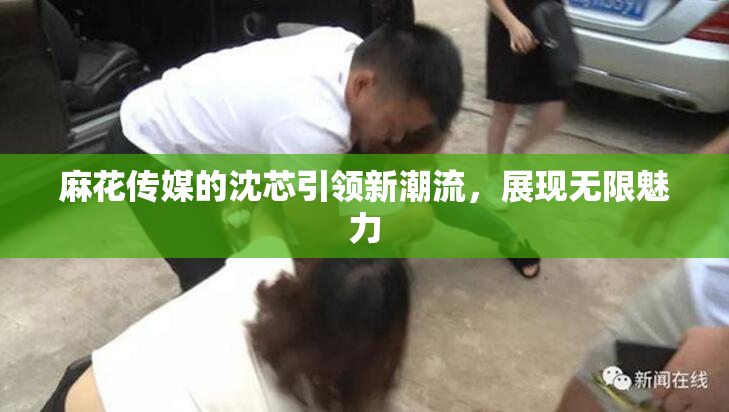 麻花传媒的沈芯引领新潮流，展现无限魅力