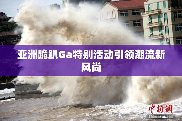 亚洲跪趴Ga特别活动引领潮流新风尚
