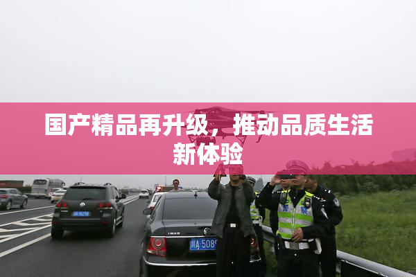 国产精品再升级，推动品质生活新体验