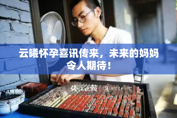 云曦怀孕喜讯传来，未来的妈妈令人期待！