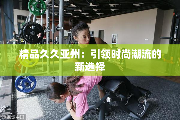 精品久久亚州：引领时尚潮流的新选择