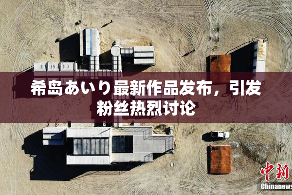 希岛あいり最新作品发布，引发粉丝热烈讨论