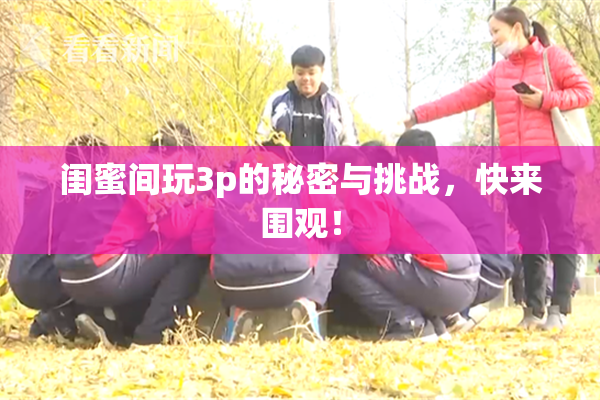 闺蜜间玩3p的秘密与挑战，快来围观！