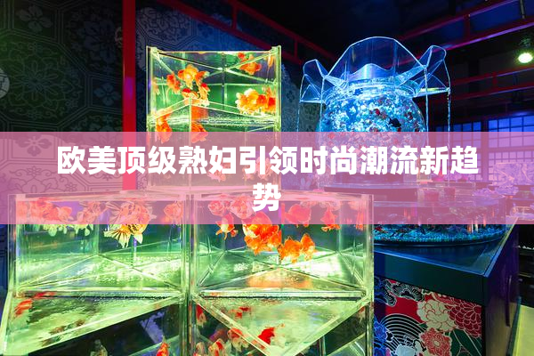欧美顶级熟妇引领时尚潮流新趋势