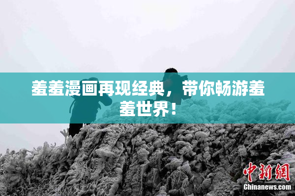 羞羞漫画再现经典，带你畅游羞羞世界！