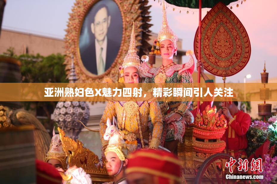 亚洲熟妇色X魅力四射，精彩瞬间引人关注