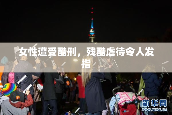 女性遭受酷刑，残酷虐待令人发指