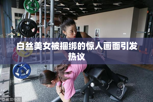 白丝美女被捆绑的惊人画面引发热议