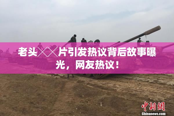 老头╳╳片引发热议背后故事曝光，网友热议！