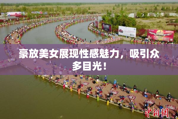 豪放美女展现性感魅力，吸引众多目光！