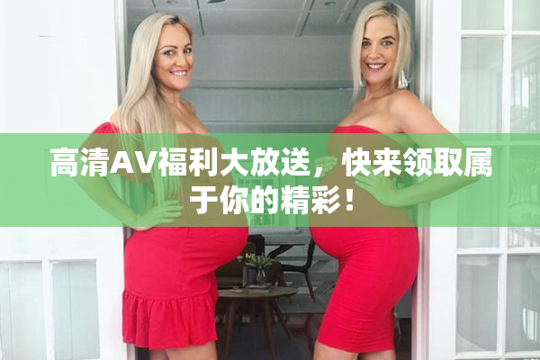 高清AV福利大放送，快来领取属于你的精彩！