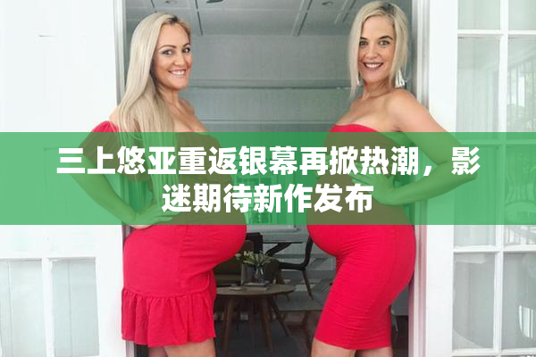 三上悠亚重返银幕再掀热潮，影迷期待新作发布