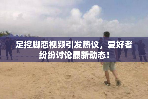 足控脚恋视频引发热议，爱好者纷纷讨论最新动态！
