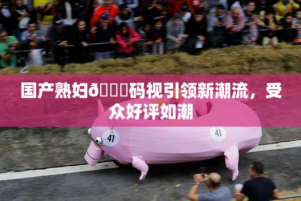 国产熟妇🈚码视引领新潮流，受众好评如潮