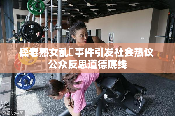 搡老熟女乱婬事件引发社会热议 公众反思道德底线