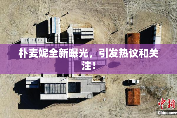 朴麦妮全新曝光，引发热议和关注！