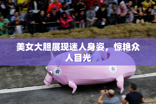 美女大胆展现迷人身姿，惊艳众人目光