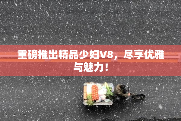 重磅推出精品少妇V8，尽享优雅与魅力！
