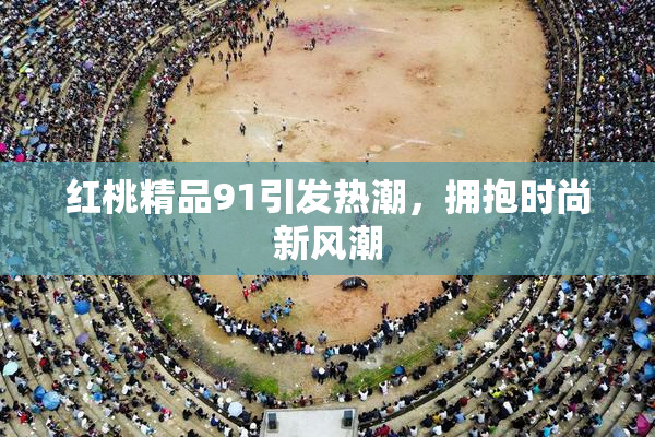 红桃精品91引发热潮，拥抱时尚新风潮