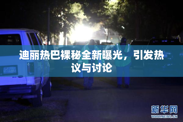 迪丽热巴裸秘全新曝光，引发热议与讨论