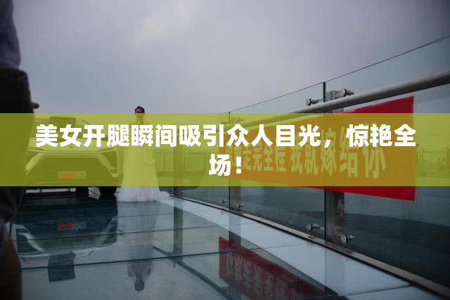 美女开腿瞬间吸引众人目光，惊艳全场！
