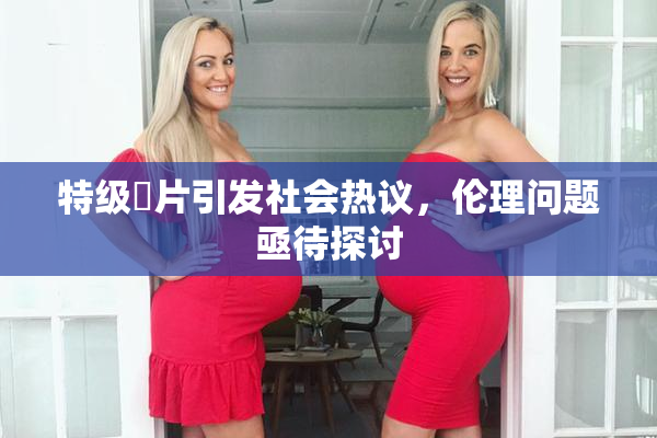 特级婬片引发社会热议，伦理问题亟待探讨