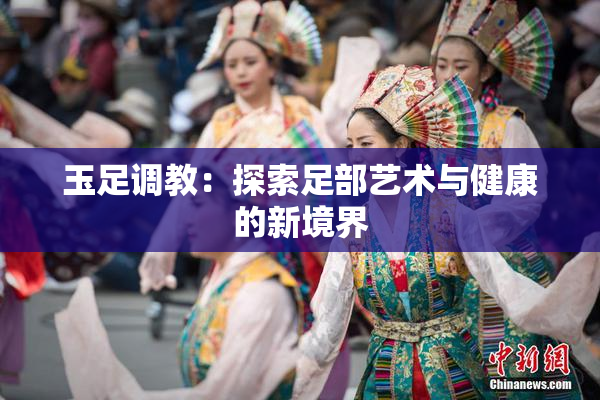 玉足调教：探索足部艺术与健康的新境界