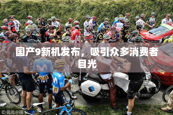 国产9新机发布，吸引众多消费者目光