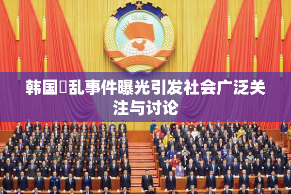 韩国婬乱事件曝光引发社会广泛关注与讨论