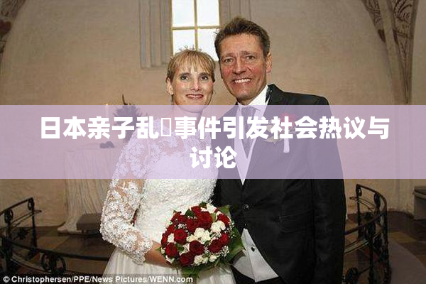 日本亲子乱婬事件引发社会热议与讨论