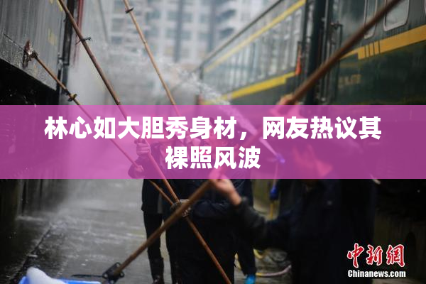 林心如大胆秀身材，网友热议其裸照风波