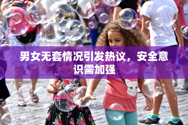 男女无套情况引发热议，安全意识需加强