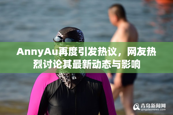 AnnyAu再度引发热议，网友热烈讨论其最新动态与影响