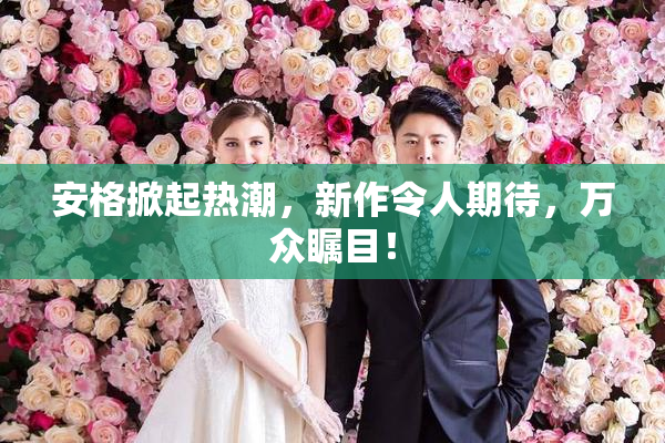安格掀起热潮，新作令人期待，万众瞩目！
