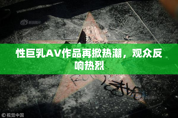 性巨乳AV作品再掀热潮，观众反响热烈