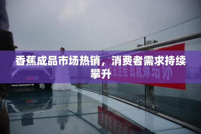 香蕉成品市场热销，消费者需求持续攀升