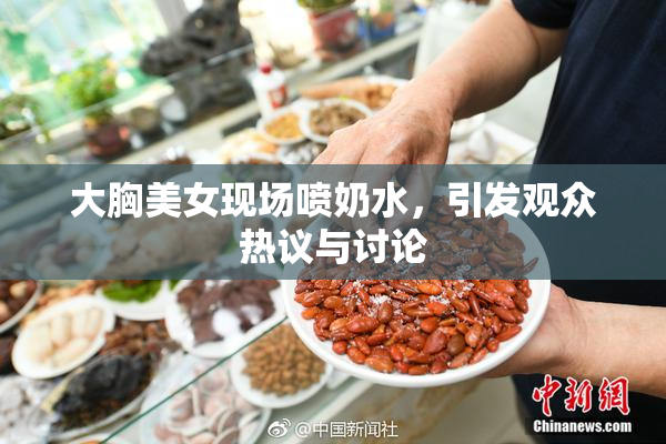 大胸美女现场喷奶水，引发观众热议与讨论