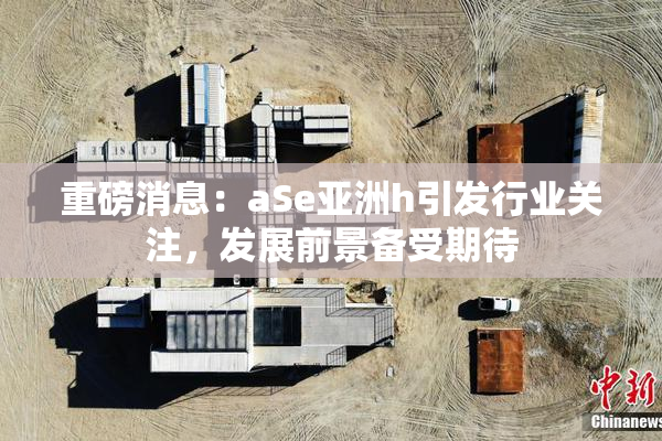 重磅消息：aSe亚洲h引发行业关注，发展前景备受期待