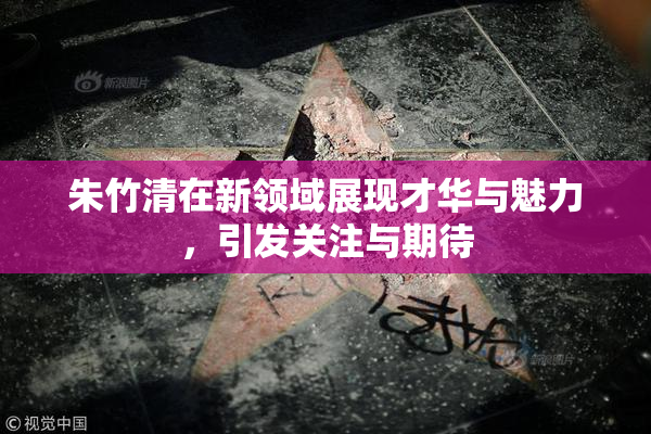 朱竹清在新领域展现才华与魅力，引发关注与期待