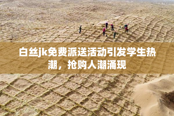 白丝jk免费派送活动引发学生热潮，抢购人潮涌现