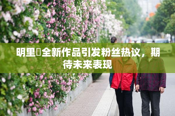 明里紬全新作品引发粉丝热议，期待未来表现