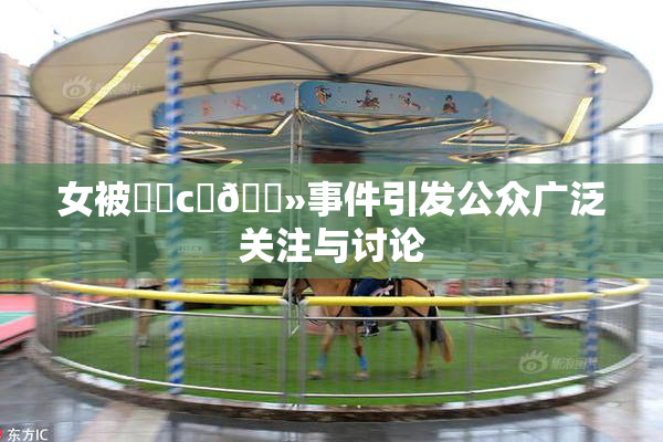 女被❌‌c‌🐻事件引发公众广泛关注与讨论